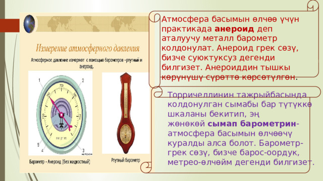 Атмосфера басымын өлчөө үчүн практикада  анероид  деп аталуучу металл барометр колдонулат. Анероид грек сөзү, бизче суюктуксуз дегенди билгизет. Анероиддин тышкы көрүнүшү сүрөттө көрсөтүлгөн .  Торричеллинин тажрыйбасында колдонулган сымабы бар түтүккө шкаланы бекитип, эң жөнөкөй  сымап барометрин -атмосфера басымын өлчөөчү куралды алса болот. Барометр- грек сөзү, бизче барос-оордук, метрео-өлчөйм дегенди билгизет. 
