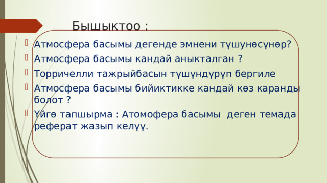 Бышыктоо : Атмосфера басымы дегенде эмнени түшунөсүнөр? Атмосфера басымы кандай аныкталган ? Торричелли тажрыйбасын түшүндүрүп бергиле Атмосфера басымы бийиктикке кандай көз каранды болот ? Үйгө тапшырма : Атомофера басымы деген темада реферат жазып келүү. 