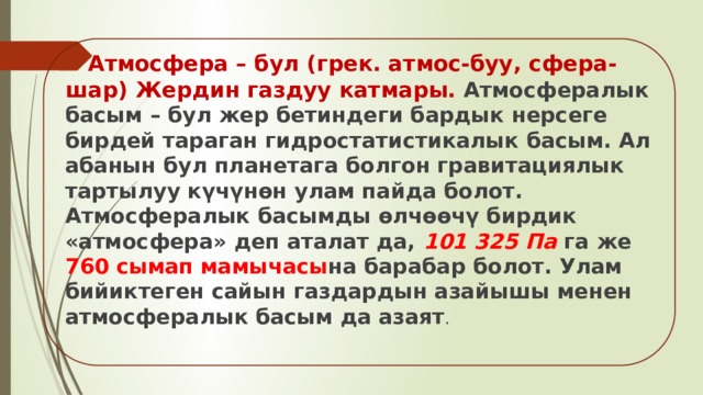  Атмосфера – бул (грек. атмос-буу, сфера-шар) Жердин газдуу катмары.   Атмосфералык басым – бул жер бетиндеги бардык нерсеге бирдей тараган гидростатистикалык басым. Ал абанын бул планетага болгон гравитациялык тартылуу күчүнөн улам пайда болот. Атмосфералык басымды өлчөөчү бирдик «атмосфера» деп аталат да, 101 325 Па га же 760 сымап мамычасы на барабар болот. Улам бийиктеген сайын газдардын азайышы менен атмосфералык басым да азаят . 