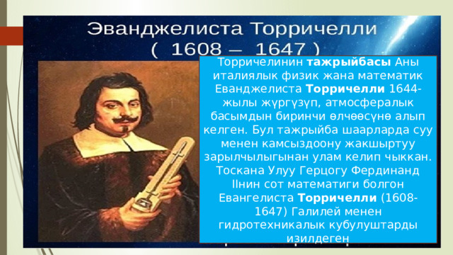 Торричелинин  тажрыйбасы  Аны италиялык физик жана математик Еванджелиста  Торричелли  1644-жылы жүргүзүп, атмосфералык басымдын биринчи өлчөөсүнө алып келген. Бул тажрыйба шаарларда суу менен камсыздоону жакшыртуу зарылчылыгынан улам келип чыккан. Тоскана Улуу Герцогу Фердинанд IIнин сот математиги болгон Евангелиста  Торричелли  (1608-1647) Галилей менен гидротехникалык кубулуштарды изилдеген 