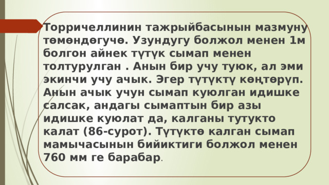 Торричеллинин тажрыйбасынын мазмуну төмөндөгучө. Узундугу болжол менен 1м болгон айнек түтүк сымап менен толтурулган . Анын бир учу туюк, ал эми экинчи учу ачык. Эгер түтүктү көңтөрүп. Анын ачык учун сымап куюлган идишке салсак, андагы сымаптын бир азы идишке куюлат да, калганы тутукто калат (86-сурот). Түтүктө калган сымап мамычасынын бийиктиги болжол менен 760 мм ге барабар . 