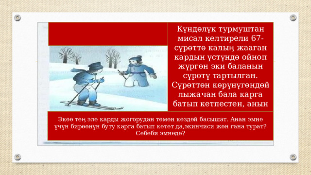 Күндөлүк турмуштан мисал келтирели 67-сүрөттө калыӊ жааган кардын үстүндө ойноп жүргөн эки баланын сүрөтү тартылган. Сүрөттөн көрүнүгөндөй лыжачан бала карга батып кетпестен, анын үстүндө эркин турат Экөө теӊ эле карды жогорудан төмөн көздөй басышат. Анан эмне үчүн бирөөнүн буту карга батып кетет да,экинчиси жөн гана турат? Себеби эмнеде? 