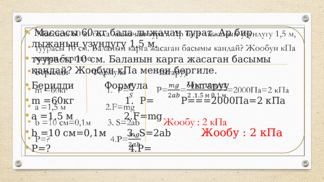  Массасы 60 кг бала лыжачан турат. Ар бир лыжанын узундугу 1,5 м, туурасы 10 см. Баланын карга жасаган басымы кандай? Жообун кПа менен бергиле. Берилди Формула Чыгаруу m =60кг 1. P= P===2000Па=2 кПа а =1,5 м 2.F=mg b =10 см=0,1м 3. S=2ab Жообу : 2 кПа P=? 4.P=   