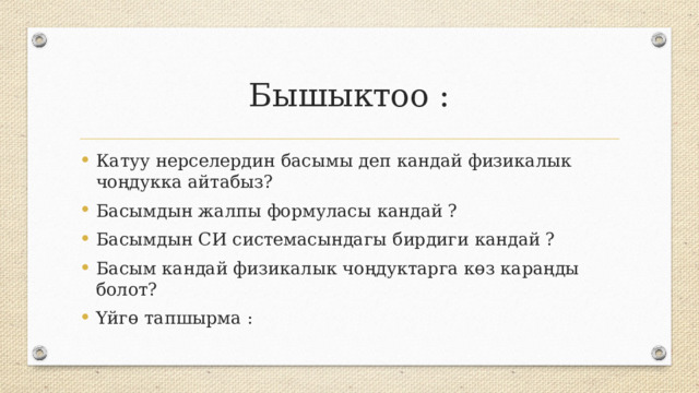 Бышыктоо : Катуу нерселердин басымы деп кандай физикалык чоңдукка айтабыз? Басымдын жалпы формуласы кандай ? Басымдын СИ системасындагы бирдиги кандай ? Басым кандай физикалык чоңдуктарга көз караңды болот? Үйгө тапшырма : 