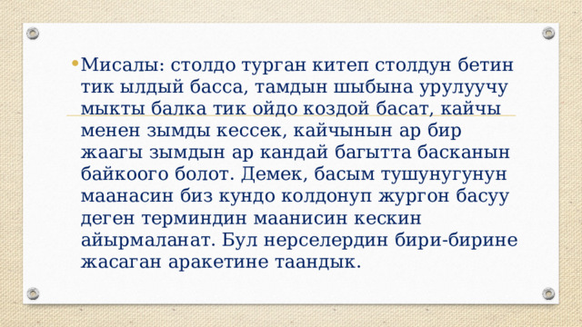 Мисалы: столдо турган китеп столдун бетин тик ылдый басса, тамдын шыбына урулуучу мыкты балка тик ойдо коздой басат, кайчы менен зымды кессек, кайчынын ар бир жаагы зымдын ар кандай багытта басканын байкоого болот. Демек, басым тушунугунун маанасин биз кундо колдонуп жургон басуу деген терминдин маанисин кескин айырмаланат. Бул нерселердин бири-бирине жасаган аракетине таандык.   