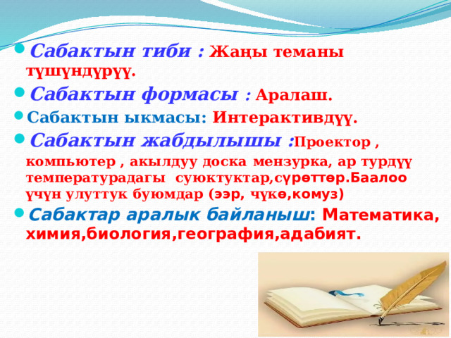 Сабактын тиби :  Жаңы теманы түшүндүрүү. Сабактын формасы : Аралаш. Сабактын ыкмасы: Интерактивдүү. Сабактын жабдылышы : Проектор , компьютер , акылдуу доска  мензурка, ар турдүү температурадагы суюктуктар,с үрөттөр.Баалоо үчүн улуттук буюмдар ( ээр, чүк ө,комуз) Сабактар аралык байланыш : М атематика, химия,биология,география,адабият. 
