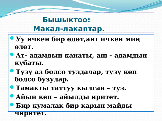  Бышыктоо:  Макал-лакаптар. Уу ичкен бир өлөт,ант ичкен миң өлөт. Ат- адамдын канаты, аш - адамдын кубаты. Тузу аз болсо туздалар, тузу көп болсо бузулар. Тамакты таттуу кылган – туз. Айың кеп – айылды иритет. Бир кумалак бир карын майды чиритет. 
