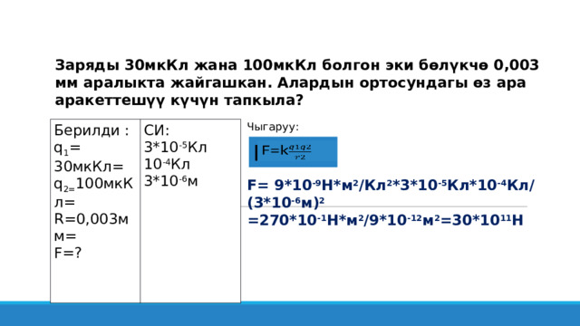 Заряды 30мкКл жана 100мкКл болгон эки бөлүкчө 0,003 мм аралыкта жайгашкан. Алардын ортосундагы өз ара аракеттешүү күчүн тапкыла? Чыгаруу:  F= 9*10 -9 Н*м 2 /Кл 2 *3*10 -5 Кл*10 -4 Кл/ (3*10 -6 м) 2 =270*10 -1 Н*м 2 /9*10 -12 м 2 =30*10 11 Н Берилди : q 1 = 30мкКл= СИ: 3*10 -5 Кл q 2= 100мкКл= 10 -4 Кл R=0,003мм= 3*10 -6 м F=? F=k   
