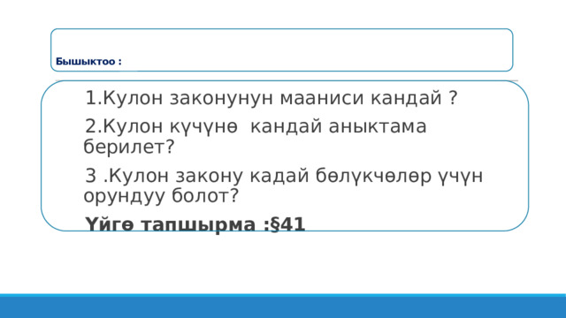     Бышыктоо :   1.Кулон законунун мааниси кандай ? 2.Кулон күчүнө кандай аныктама берилет? 3 .Кулон закону кадай бөлүкчөлөр үчүн орундуу болот? Үйгө тапшырма : §41 