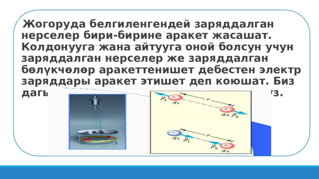 Жогоруда белгиленгендей заряддалган нерселер бири-бирине аракет жасашат. Колдонууга жана айтууга оной болсун учун заряддалган нерселер же заряддалган бөлүкчөлөр аракеттенишет дебестен электр заряддары аракет этишет деп коюшат. Биз дагы ушул шарттуу эрежени колдонобуз.   