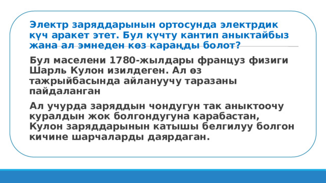 Электр заряддарынын ортосунда электрдик күч аракет этет. Бул күчту кантип аныктайбыз жана ал эмнеден көз караңды болот? Бул маселени 1780-жылдары француз физиги Шарль Кулон изилдеген. Ал өз тажрыйбасында айлануучу таразаны пайдаланган Ал учурда заряддын чондугун так аныктоочу куралдын жок болгондугуна карабастан, Кулон заряддарынын катышы белгилуу болгон кичине шарчаларды даярдаган. 