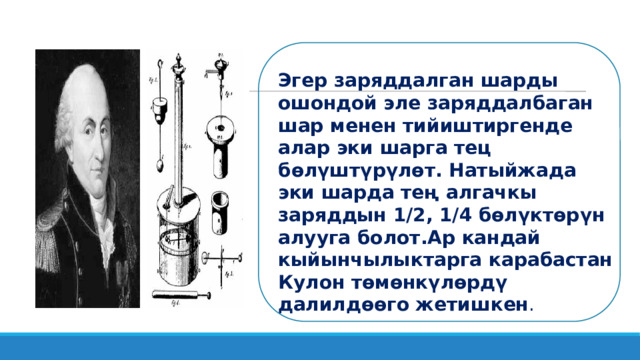Эгер заряддалган шарды ошондой эле заряддалбаган шар менен тийиштиргенде алар эки шарга тец бөлүштүрүлөт. Натыйжада эки шарда тең алгачкы заряддын 1/2, 1/4 бөлүктөрүн алууга болот.Ар кандай кыйынчылыктарга ка­рабастан Кулон төмөнкүлөрдү далилдөөго жетишкен .  