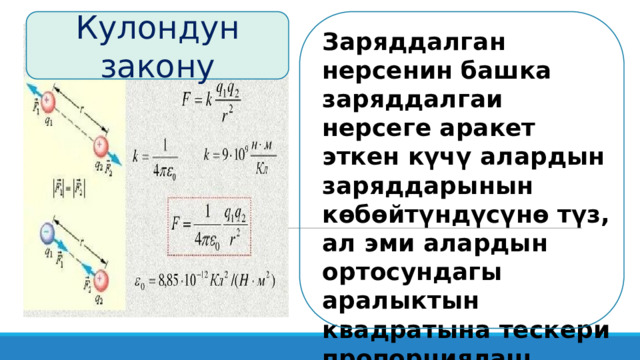 Кулондун закону Заряддалган нерсенин башка заряддалгаи нерсеге аракет эткен күчү алардын заряддарынын көбөйтүндүсүнө түз, ал эми алардын ортосундагы аралыктын квадратына тескери пропорциялаш .  Бул Кулондун закону деп аталат . 