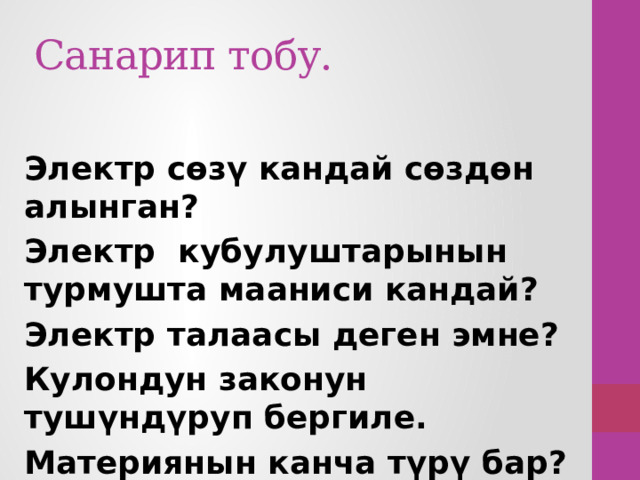 Санарип тобу. Электр сөзү кандай сөздөн алынган? Электр кубулуштарынын турмушта мааниси кандай? Электр талаасы деген эмне? Кулондун законун тушүндүруп бергиле. Материянын канча түрү бар? 