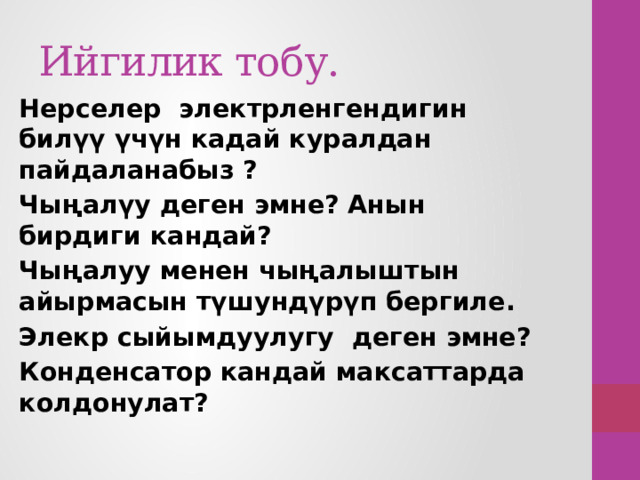 Ийгилик тобу. Нерселер электрленгендигин билүү үчүн кадай куралдан пайдаланабыз ? Чыңалүу деген эмне? Анын бирдиги кандай? Чыңалуу менен чыңалыштын айырмасын түшундүрүп бергиле. Элекр сыйымдуулугу деген эмне? Конденсатор кандай максаттарда колдонулат? 