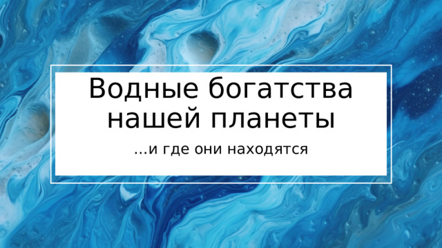 Водные богатства нашей планеты … и где они находятся 