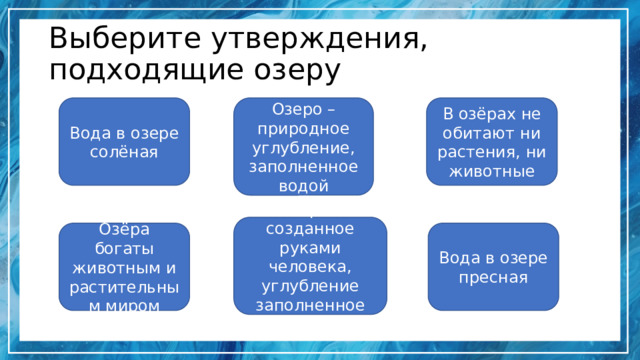 Выберите утверждения, подходящие озеру Вода в озере солёная В озёрах не обитают ни растения, ни животные Озеро –природное углубление, заполненное водой Озеро – созданное руками человека, углубление заполненное водой Озёра богаты животным и растительным миром Вода в озере пресная 