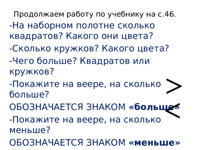 Продолжаем работу по учебнику на с.46. -На наборном полотне сколько квадратов? Какого они цвета? -Сколько кружков? Какого цвета? -Чего больше? Квадратов или кружков? -Покажите на веере, на сколько больше? ОБОЗНАЧАЕТСЯ ЗНАКОМ «больше» -Покажите на веере, на сколько меньше? ОБОЗНАЧАЕТСЯ ЗНАКОМ «меньше» 