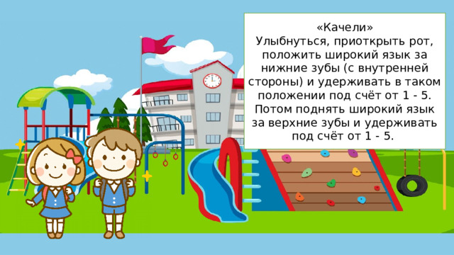 «Качели» Улыбнуться, приоткрыть рот, положить широкий язык за нижние зубы (с внутренней стороны) и удерживать в таком положении под счёт от 1 - 5. Потом поднять широкий язык за верхние зубы и удерживать под счёт от 1 - 5.   