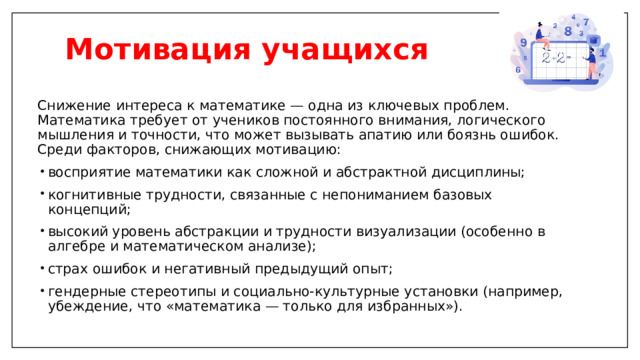 Мотивация учащихся   Снижение интереса к математике — одна из ключевых проблем. Математика требует от учеников постоянного внимания, логического мышления и точности, что может вызывать апатию или боязнь ошибок. Среди факторов, снижающих мотивацию: восприятие математики как сложной и абстрактной дисциплины; когнитивные трудности, связанные с непониманием базовых концепций; высокий уровень абстракции и трудности визуализации (особенно в алгебре и математическом анализе); страх ошибок и негативный предыдущий опыт; гендерные стереотипы и социально-культурные установки (например, убеждение, что «математика — только для избранных»). 