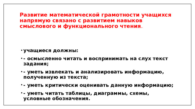 Развитие математической грамотности учащихся напрямую связано с развитием   навыков смыслового и функционального чтения . учащиеся должны: - осмысленно читать и воспринимать на слух текст задания; - уметь извлекать и анализировать информацию, полученную из текста; - уметь критически оценивать данную информацию; - уметь читать таблицы, диаграммы, схемы, условные обозначения. 