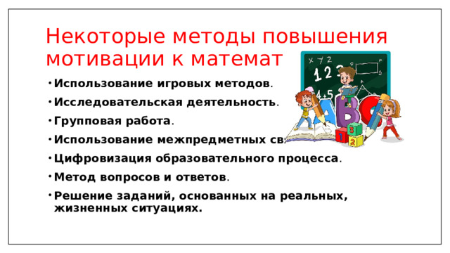 Некоторые методы повышения мотивации к математике: Использование игровых методов .  Исследовательская деятельность .  Групповая работа . Использование межпредметных связей . Цифровизация образовательного процесса .  Метод вопросов и ответов .  Решение заданий, основанных на реальных, жизненных ситуациях. 