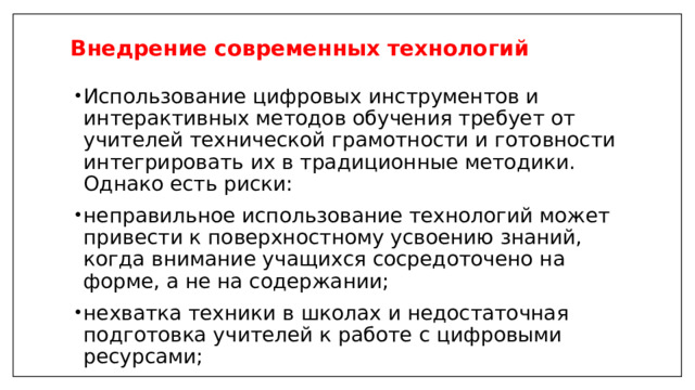 Внедрение современных технологий   Использование цифровых инструментов и интерактивных методов обучения требует от учителей технической грамотности и готовности интегрировать их в традиционные методики. Однако есть риски: неправильное использование технологий может привести к поверхностному усвоению знаний, когда внимание учащихся сосредоточено на форме, а не на содержании; нехватка техники в школах и недостаточная подготовка учителей к работе с цифровыми ресурсами; 