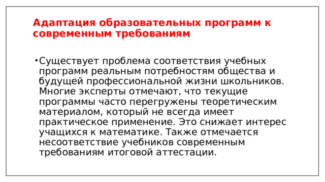 Адаптация образовательных программ к современным требованиям   Существует проблема соответствия учебных программ реальным потребностям общества и будущей профессиональной жизни школьников. Многие эксперты отмечают, что текущие программы часто перегружены теоретическим материалом, который не всегда имеет практическое применение. Это снижает интерес учащихся к математике. Также отмечается несоответствие учебников современным требованиям итоговой аттестации. 