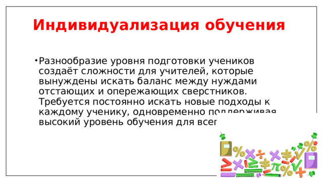 Индивидуализация обучения   Разнообразие уровня подготовки учеников создаёт сложности для учителей, которые вынуждены искать баланс между нуждами отстающих и опережающих сверстников. Требуется постоянно искать новые подходы к каждому ученику, одновременно поддерживая высокий уровень обучения для всего класса. 