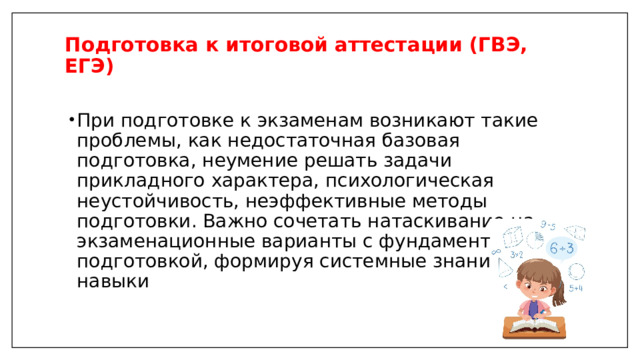 Подготовка к итоговой аттестации (ГВЭ, ЕГЭ)   При подготовке к экзаменам возникают такие проблемы, как недостаточная базовая подготовка, неумение решать задачи прикладного характера, психологическая неустойчивость, неэффективные методы подготовки. Важно сочетать натаскивание на экзаменационные варианты с фундаментальной подготовкой, формируя системные знания и навыки 