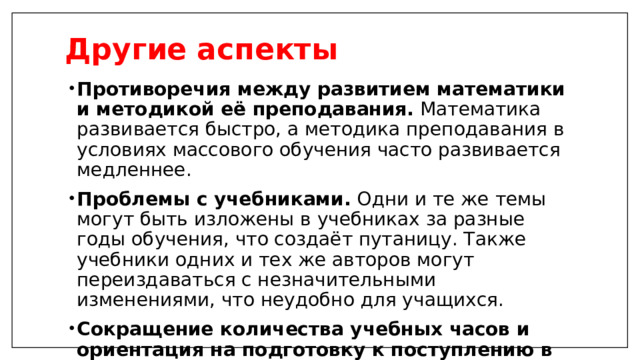 Другие аспекты   Противоречия между развитием математики и методикой её преподавания.  Математика развивается быстро, а методика преподавания в условиях массового обучения часто развивается медленнее.  Проблемы с учебниками.  Одни и те же темы могут быть изложены в учебниках за разные годы обучения, что создаёт путаницу. Также учебники одних и тех же авторов могут переиздаваться с незначительными изменениями, что неудобно для учащихся.  Сокращение количества учебных часов и ориентация на подготовку к поступлению в вуз.  Это может приводить к поверхностному изучению предмета.   