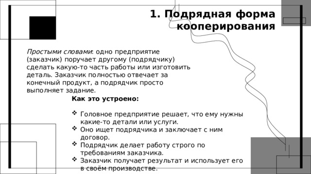 1. Подрядная форма кооперирования Простыми словами : одно предприятие (заказчик) поручает другому (подрядчику) сделать какую‑то часть работы или изготовить деталь. Заказчик полностью отвечает за конечный продукт, а подрядчик просто выполняет задание. Как это устроено: Головное предприятие решает, что ему нужны какие‑то детали или услуги. Оно ищет подрядчика и заключает с ним договор. Подрядчик делает работу строго по требованиям заказчика. Заказчик получает результат и использует его в своём производстве. 