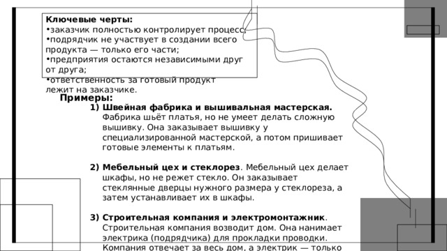 Ключевые черты: заказчик полностью контролирует процесс; подрядчик не участвует в создании всего  продукта — только его части; предприятия остаются независимыми друг  от друга; ответственность за готовый продукт  лежит на заказчике. Примеры: Швейная фабрика и вышивальная мастерская. Фабрика шьёт платья, но не умеет делать сложную вышивку. Она заказывает вышивку у специализированной мастерской, а потом пришивает готовые элементы к платьям. Мебельный цех и стеклорез . Мебельный цех делает шкафы, но не режет стекло. Он заказывает стеклянные дверцы нужного размера у стеклореза, а затем устанавливает их в шкафы. Строительная компания и электромонтажник . Строительная компания возводит дом. Она нанимает электрика (подрядчика) для прокладки проводки. Компания отвечает за весь дом, а электрик — только за свою часть работы. 