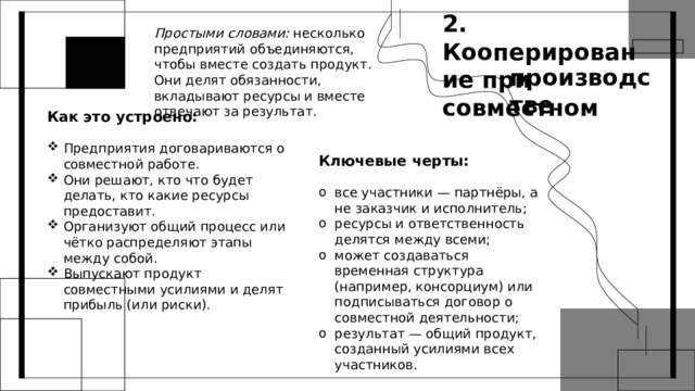 2. Кооперирование при совместном Простыми словами: несколько предприятий объединяются, чтобы вместе создать продукт. Они делят обязанности, вкладывают ресурсы и вместе отвечают за результат. производстве Как это устроено: Предприятия договариваются о совместной работе. Они решают, кто что будет делать, кто какие ресурсы предоставит. Организуют общий процесс или чётко распределяют этапы между собой. Выпускают продукт совместными усилиями и делят прибыль (или риски). Ключевые черты: все участники — партнёры, а не заказчик и исполнитель; ресурсы и ответственность делятся между всеми; может создаваться временная структура (например, консорциум) или подписываться договор о совместной деятельности; результат — общий продукт, созданный усилиями всех участников. 