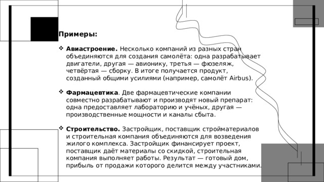 Примеры:  Авиастроение. Несколько компаний из разных стран объединяются для создания самолёта: одна разрабатывает двигатели, другая — авионику, третья — фюзеляж, четвёртая — сборку. В итоге получается продукт, созданный общими усилиями (например, самолёт Airbus). Фармацевтика . Две фармацевтические компании совместно разрабатывают и производят новый препарат: одна предоставляет лабораторию и учёных, другая — производственные мощности и каналы сбыта.  Строительство. Застройщик, поставщик стройматериалов и строительная компания объединяются для возведения жилого комплекса. Застройщик финансирует проект, поставщик даёт материалы со скидкой, строительная компания выполняет работы. Результат — готовый дом, прибыль от продажи которого делится между участниками. 