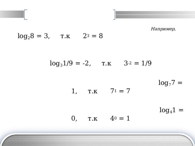 Например ,  l og 2 8 = 3 , т.к 2 3 = 8  log 3 1 /9 = -2 , т.к 3 -2 = 1/9  l og 7 7 = 1 , т.к 7 1 = 7  l og 4 1 = 0 , т.к 4 0 = 1 