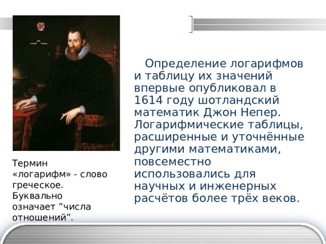  Определение логарифмов и таблицу их значений впервые опубликовал в 1614 году шотландский математик Джон Непер. Логарифмические таблицы, расширенные и уточнённые другими математиками, повсеместно использовались для научных и инженерных расчётов более трёх веков. Термин «логарифм» - слово греческое. Буквально означает “числа отношений”. 