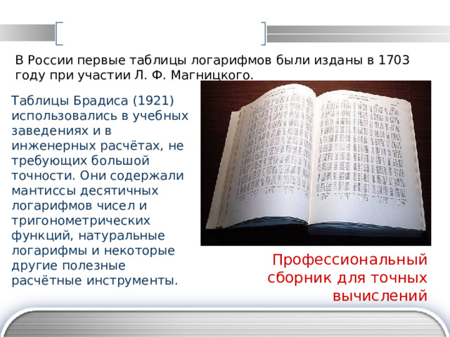 В России первые таблицы логарифмов были изданы в 1703 году при участии Л. Ф. Магницкого.  Таблицы Брадиса (1921) использовались в учебных заведениях и в инженерных расчётах, не требующих большой точности. Они содержали мантиссы десятичных логарифмов чисел и тригонометрических функций, натуральные логарифмы и некоторые другие полезные расчётные инструменты.  Профессиональный сборник для точных вычислений 