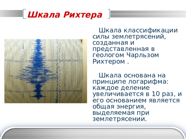 Шкала Рихтера   Шкала классификации силы землетрясений, созданная и представленная в геологом Чарльзом Рихтером .  Шкала основана на принципе логарифма: каждое деление увеличивается в 10 раз, и его основанием является общая энергия, выделяемая при землетрясении. 
