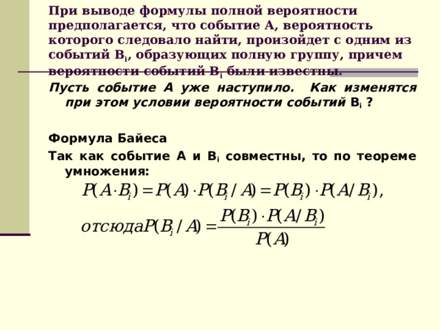 При выводе формулы полной вероятности предполагается, что событие А, вероятность которого следовало найти, произойдет с одним из событий В i , образующих полную группу, причем вероятности событий В i были известны. Пусть событие А уже наступило. Как изменятся при этом условии вероятности событий В i ?  Формула Байеса Так как событие А и В i совместны, то по теореме умножения:       