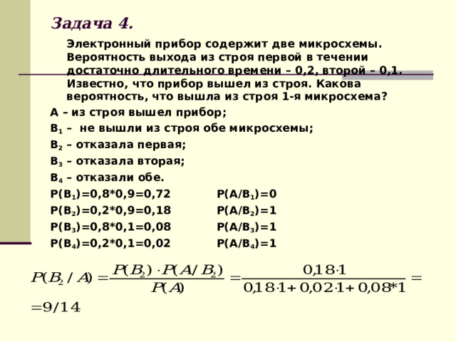 Задача 4.  Электронный прибор содержит две микросхемы. Вероятность выхода из строя первой в течении достаточно длительного времени – 0,2, второй – 0,1. Известно, что прибор вышел из строя. Какова вероятность, что вышла из строя 1-я микросхема? А – из строя вышел прибор; В 1 – не вышли из строя обе микросхемы; В 2 – отказала первая; В 3 – отказала вторая; В 4 – отказали обе. Р(В 1 )=0,8*0,9=0,72 Р(А/В 1 )=0 Р(В 2 )=0,2*0,9=0,18 Р(А/В 2 )=1 Р(В 3 )=0,8*0,1=0,08 Р(А/В 3 )=1 Р(В 4 )=0,2*0,1=0,02 Р(А/В 4 )=1    