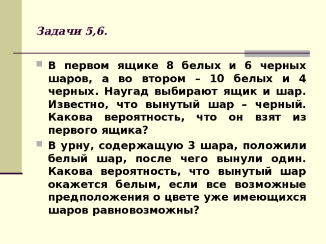 Задачи 5,6. В первом ящике 8 белых и 6 черных шаров, а во втором – 10 белых и 4 черных. Наугад выбирают ящик и шар. Известно, что вынутый шар – черный. Какова вероятность, что он взят из первого ящика? В урну, содержащую 3 шара, положили белый шар, после чего вынули один. Какова вероятность, что вынутый шар окажется белым, если все возможные предположения о цвете уже имеющихся шаров равновозможны?  