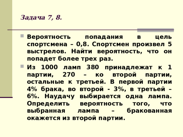 Задача 7, 8. Вероятность попадания в цель спортсмена – 0,8. Спортсмен произвел 5 выстрелов. Найти вероятность, что он попадет более трех раз. Из 1000 ламп 380 принадлежат к 1 партии, 270 – ко второй партии, остальные к третьей. В первой партии 4% брака, во второй - 3%, в третьей – 6%. Наудачу выбирается одна лампа. Определить вероятность того, что выбранная лампа – бракованная окажется из второй партии. 