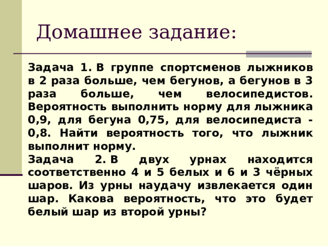 Домашнее задание: Задача 1. В группе спортсменов лыжников в 2 раза больше, чем бегунов, а бегунов в 3 раза больше, чем велосипедистов. Вероятность выполнить норму для лыжника 0,9, для бегуна 0,75, для велосипедиста - 0,8. Найти вероятность того, что лыжник выполнит норму. Задача 2. В двух урнах находится соответственно 4 и 5 белых и 6 и 3 чёрных шаров. Из урны наудачу извлекается один шар. Какова вероятность, что это будет белый шар из второй урны?  