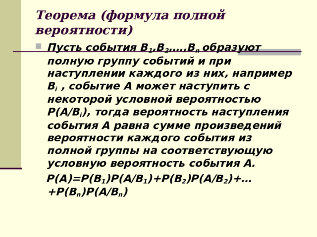 Теорема (формула полной вероятности) Пусть события В 1 ,В 2 ,…,В n  образуют полную группу событий и при наступлении каждого из них, например  В i , событие А может наступить с некоторой условной вероятностью Р(А/В i ), тогда вероятность наступления события А равна сумме произведений вероятности каждого события из полной группы на соответствующую условную вероятность события А.  Р(А)=Р(В 1 )Р(А/В 1 )+Р(В 2 )Р(А/В 2 )+…+Р(В n ) Р(А/В n ) 