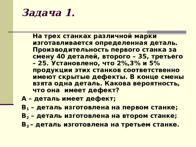 Задача 1.  На трех станках различной марки изготавливается определенная деталь. Производительность первого станка за смену 40 деталей, второго – 35, третьего – 25. Установлено, что 2%,3% и 5% продукции этих станков соответственно имеют скрытые дефекты. В конце смены взята одна деталь. Какова вероятность, что она имеет дефект? А – деталь имеет дефект; В 1 – деталь изготовлена на первом станке; В 2 – деталь изготовлена на втором станке; В 3 – деталь изготовлена на третьем станке. 