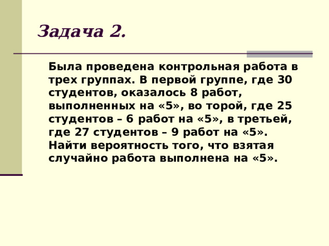Задача 2.  Была проведена контрольная работа в трех группах. В первой группе, где 30 студентов, оказалось 8 работ, выполненных на «5», во торой, где 25 студентов – 6 работ на «5», в третьей, где 27 студентов – 9 работ на «5». Найти вероятность того, что взятая случайно работа выполнена на «5». 