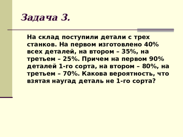 Задача 3.  На склад поступили детали с трех станков. На первом изготовлено 40% всех деталей, на втором – 35%, на третьем – 25%. Причем на первом 90% деталей 1-го сорта, на втором – 80%, на третьем – 70%. Какова вероятность, что взятая наугад деталь не 1-го сорта? 