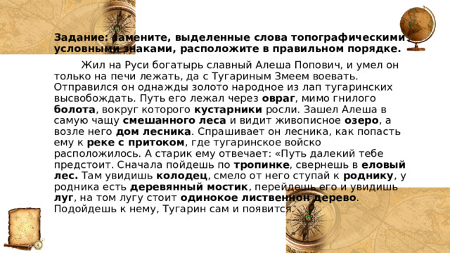 Задание: замените, выделенные слова топографическими условными знаками, расположите в правильном порядке.   Жил на Руси богатырь славный Алеша Попович, и умел он только на печи лежать, да с Тугариным Змеем воевать. Отправился он однажды золото народное из лап тугаринских высвобождать. Путь его лежал через овраг , мимо гнилого болота , вокруг которого кустарники росли. Зашел Алеша в самую чащу смешанного  леса и видит живописное озеро , а возле него дом  лесника . Спрашивает он лесника, как попасть ему к реке с притоком , где тугаринское войско расположилось. А старик ему отвечает: «Путь далекий тебе предстоит. Сначала пойдешь по тропинке , свернешь в еловый лес. Там увидишь колодец , смело от него ступай к роднику , у родника есть деревянный мостик , перейдешь его и увидишь луг , на том лугу стоит одинокое лиственнон дерево . Подойдешь к нему, Тугарин сам и появится. 