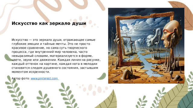 Искусство как зеркало души Искусство — это зеркало души, отражающее самые глубокие эмоции и тайные мечты. Это не просто красивое сравнение, но сама суть творческого процесса, где внутренний мир человека, часто невыразимый словами, материализуется в форме, цвете, звуке или движении. Каждая линия на рисунке, каждый оттенок на картине, каждая нота в мелодии становится следом душевного состояния, застывшим моментом искренности. Автор фото: www.pinterest.com  